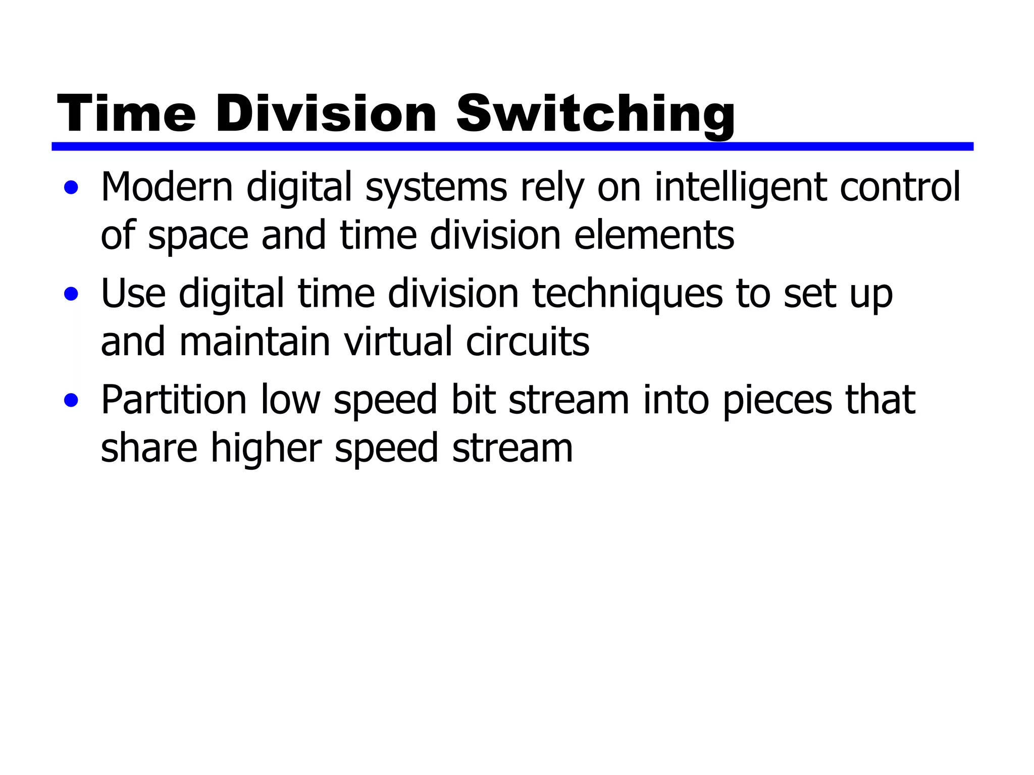 Time Division Switching Modern digital systems rely on intelligent control of space and time division elements Use digital time division techniques to set up and maintain virtual circuits Partition low speed bit stream into pieces that share higher speed stream 