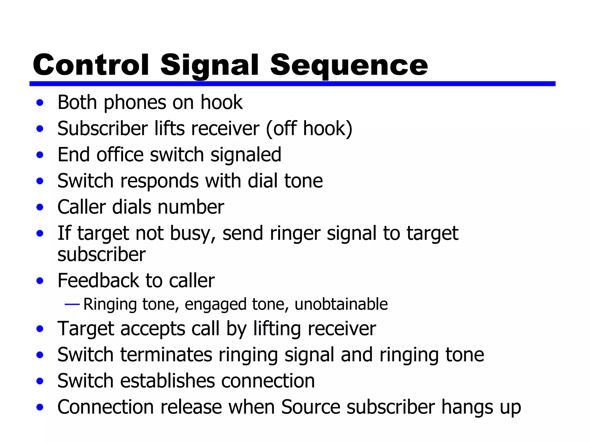 Control Signal Sequence Both phones on hook Subscriber lifts receiver (off hook) End office switch signaled Switch responds with dial tone Caller dials number If target not busy, send ringer signal to target subscriber Feedback to caller Ringing tone, engaged tone, unobtainable Target accepts call by lifting receiver Switch terminates ringing signal and ringing tone Switch establishes connection Connection release when Source subscriber hangs up 
