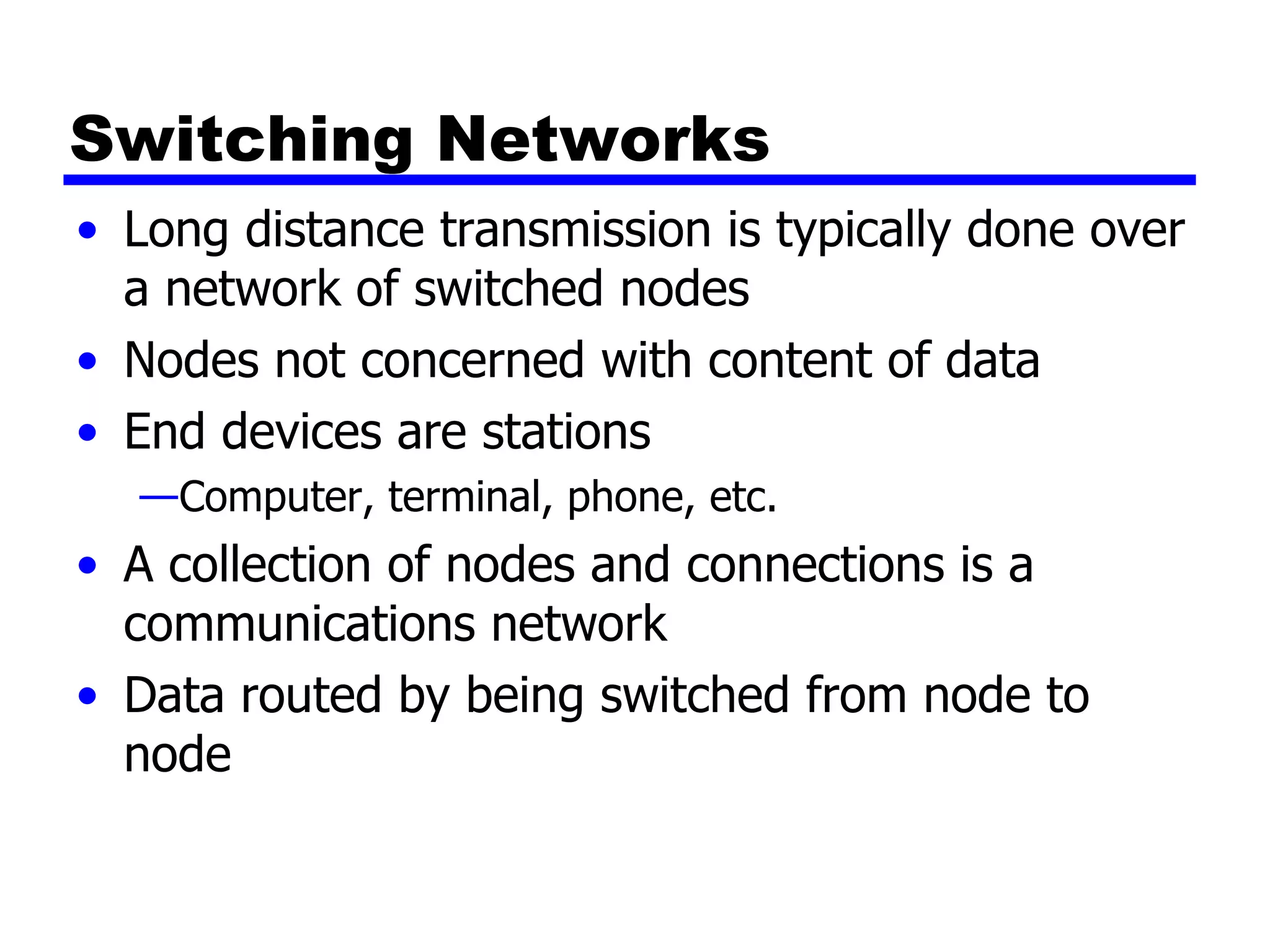 Switching Networks Long distance transmission is typically done over a network of switched nodes Nodes not concerned with content of data End devices are stations Computer, terminal, phone, etc. A collection of nodes and connections is a communications network Data routed by being switched from node to node 
