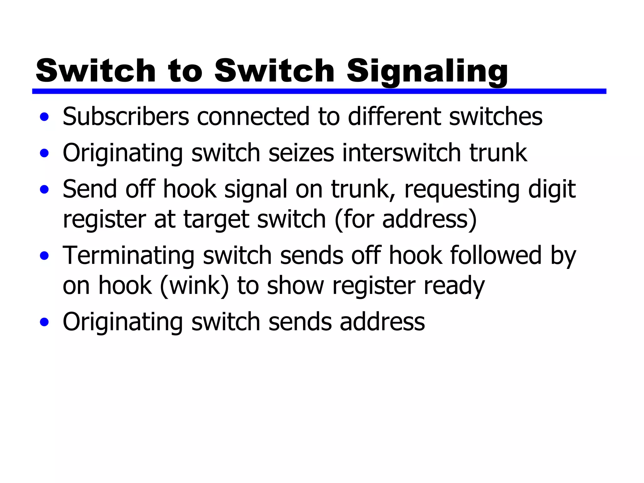 Switch to Switch Signaling Subscribers connected to different switches Originating switch seizes interswitch trunk Send off hook signal on trunk, requesting digit register at target switch (for address) Terminating switch sends off hook followed by on hook (wink) to show register ready Originating switch sends address 