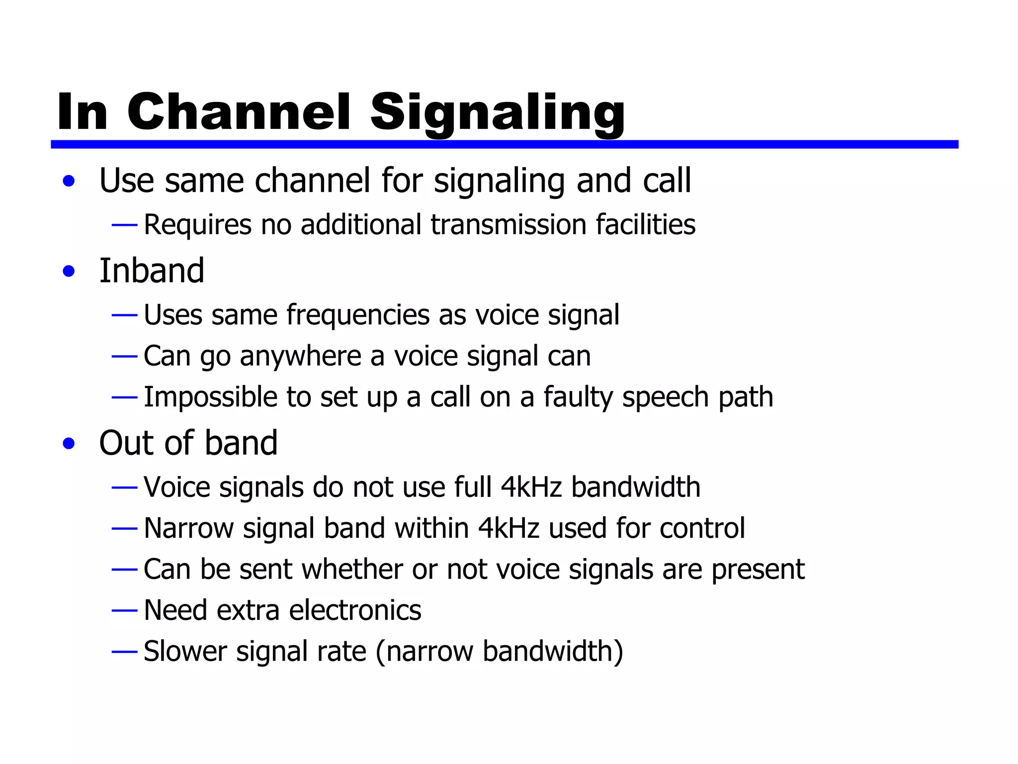 In Channel Signaling Use same channel for signaling and call Requires no additional transmission facilities Inband Uses same frequencies as voice signal Can go anywhere a voice signal can Impossible to set up a call on a faulty speech path Out of band Voice signals do not use full 4kHz bandwidth Narrow signal band within 4kHz used for control Can be sent whether or not voice signals are present Need extra electronics Slower signal rate (narrow bandwidth) 