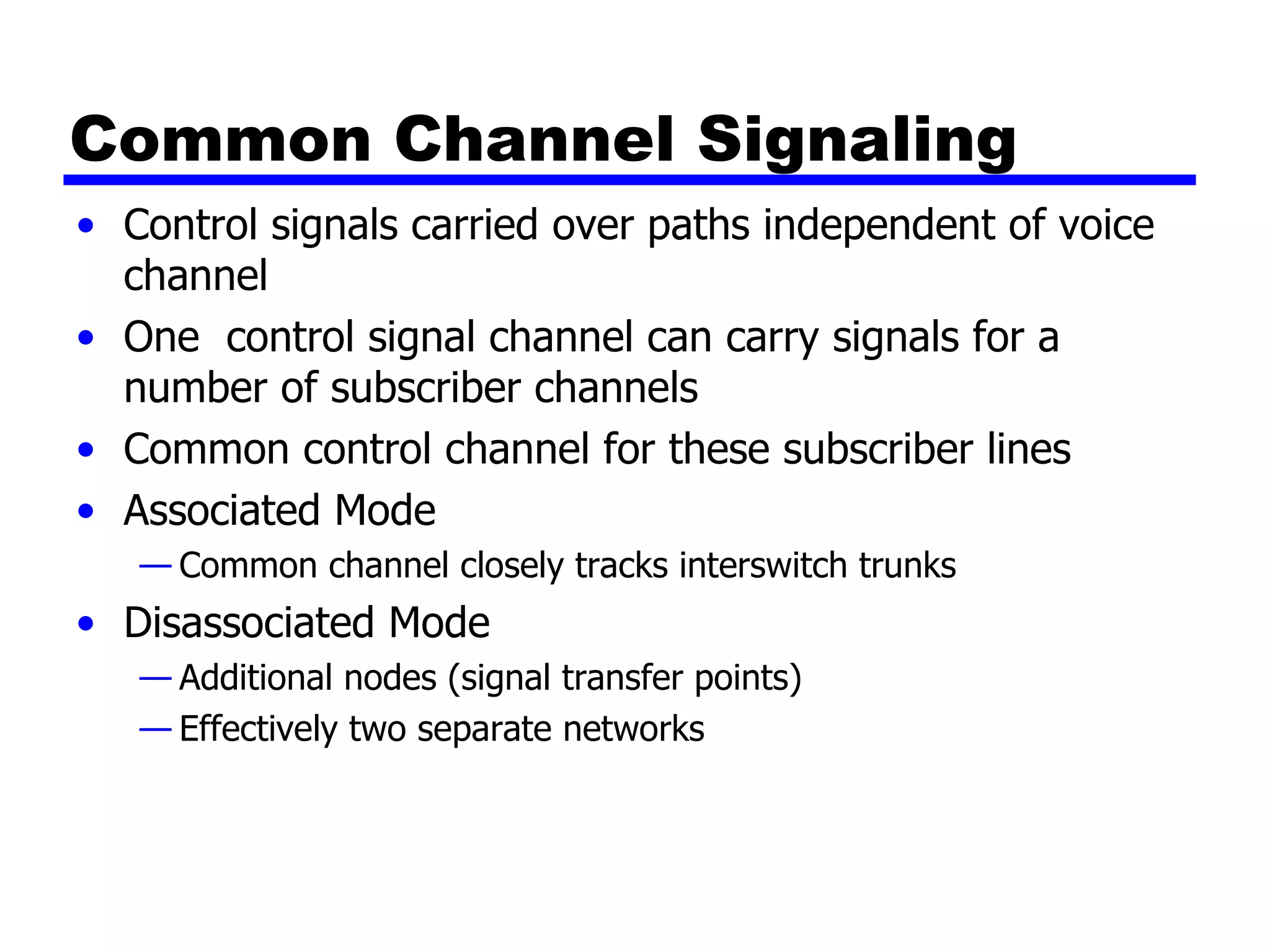 Common Channel Signaling Control signals carried over paths independent of voice channel One  control signal channel can carry signals for a number of subscriber channels Common control channel for these subscriber lines Associated Mode Common channel closely tracks interswitch trunks  Disassociated Mode Additional nodes (signal transfer points) Effectively two separate networks 