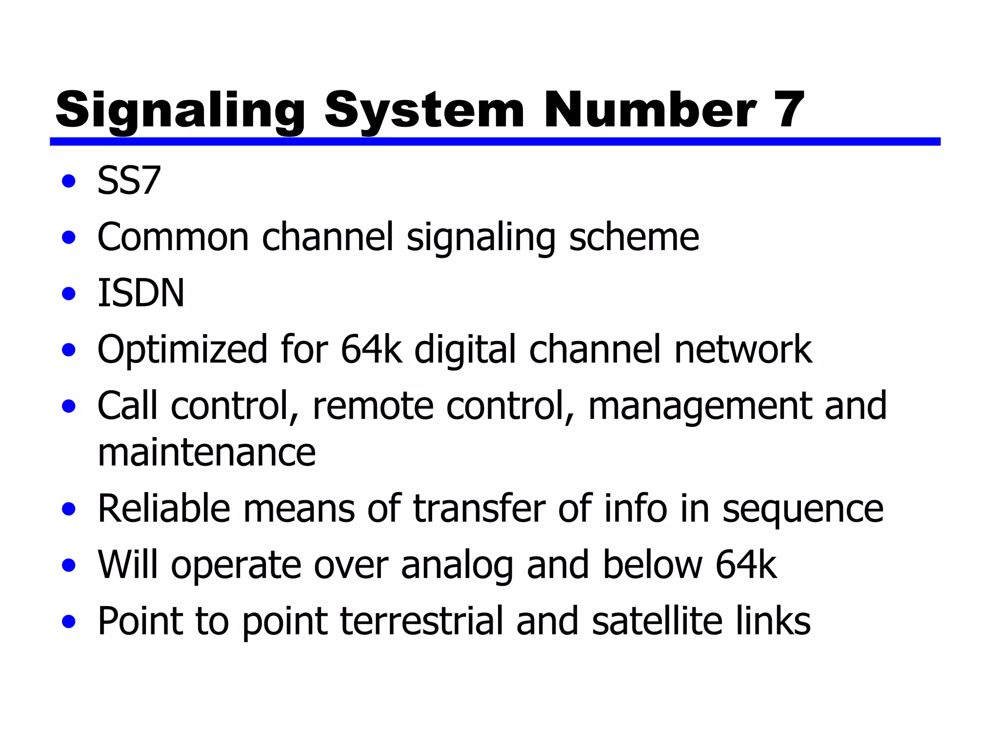 Signaling System Number 7 SS7 Common channel signaling scheme ISDN Optimized for 64k digital channel network Call control, remote control, management and maintenance Reliable means of transfer of info in sequence Will operate over analog and below 64k Point to point terrestrial and satellite links 
