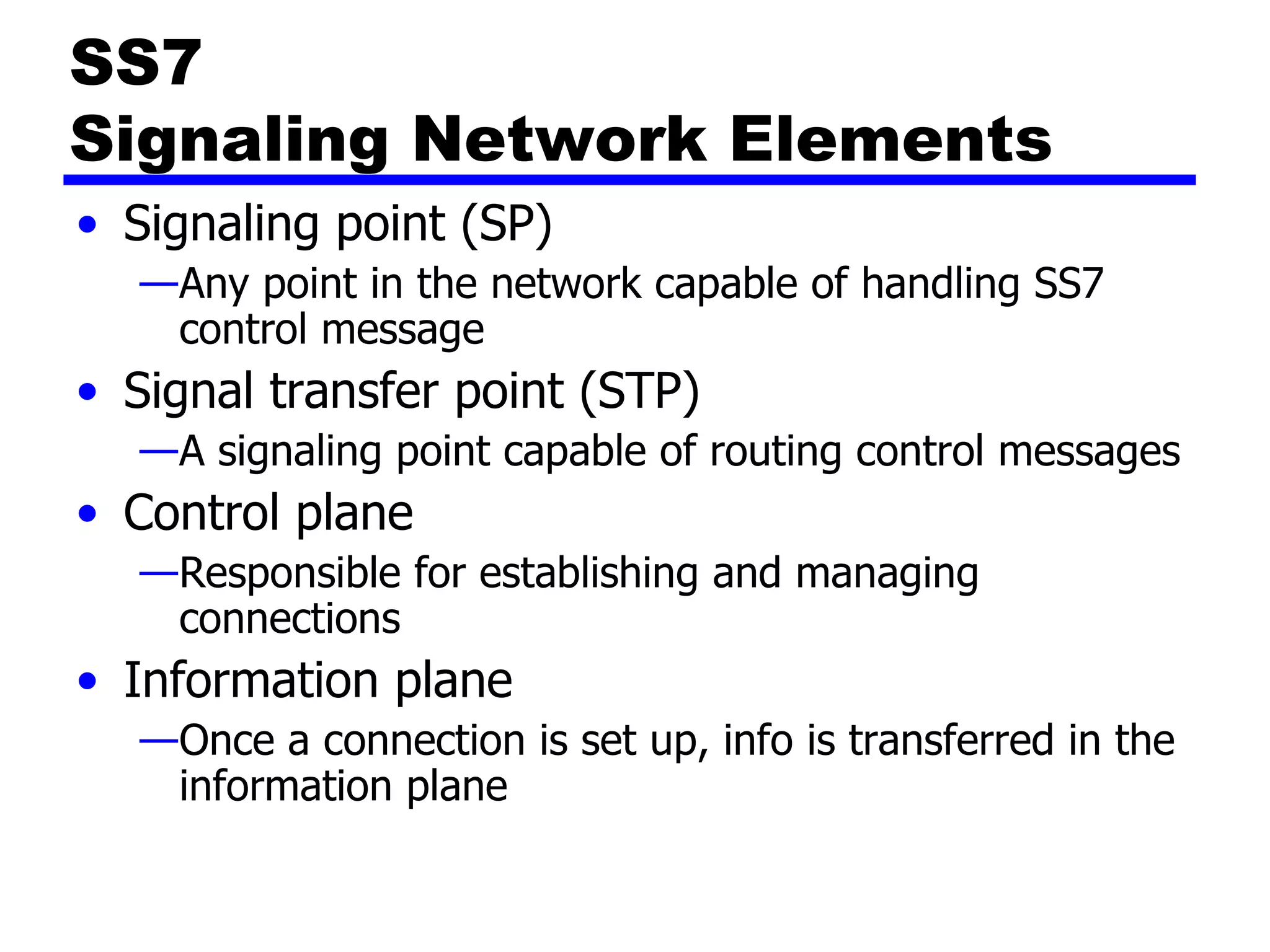 SS7  Signaling Network Elements Signaling point (SP) Any point in the network capable of handling SS7 control message Signal transfer point (STP) A signaling point capable of routing control messages Control plane Responsible for establishing and managing connections Information plane Once a connection is set up, info is transferred in the information plane 