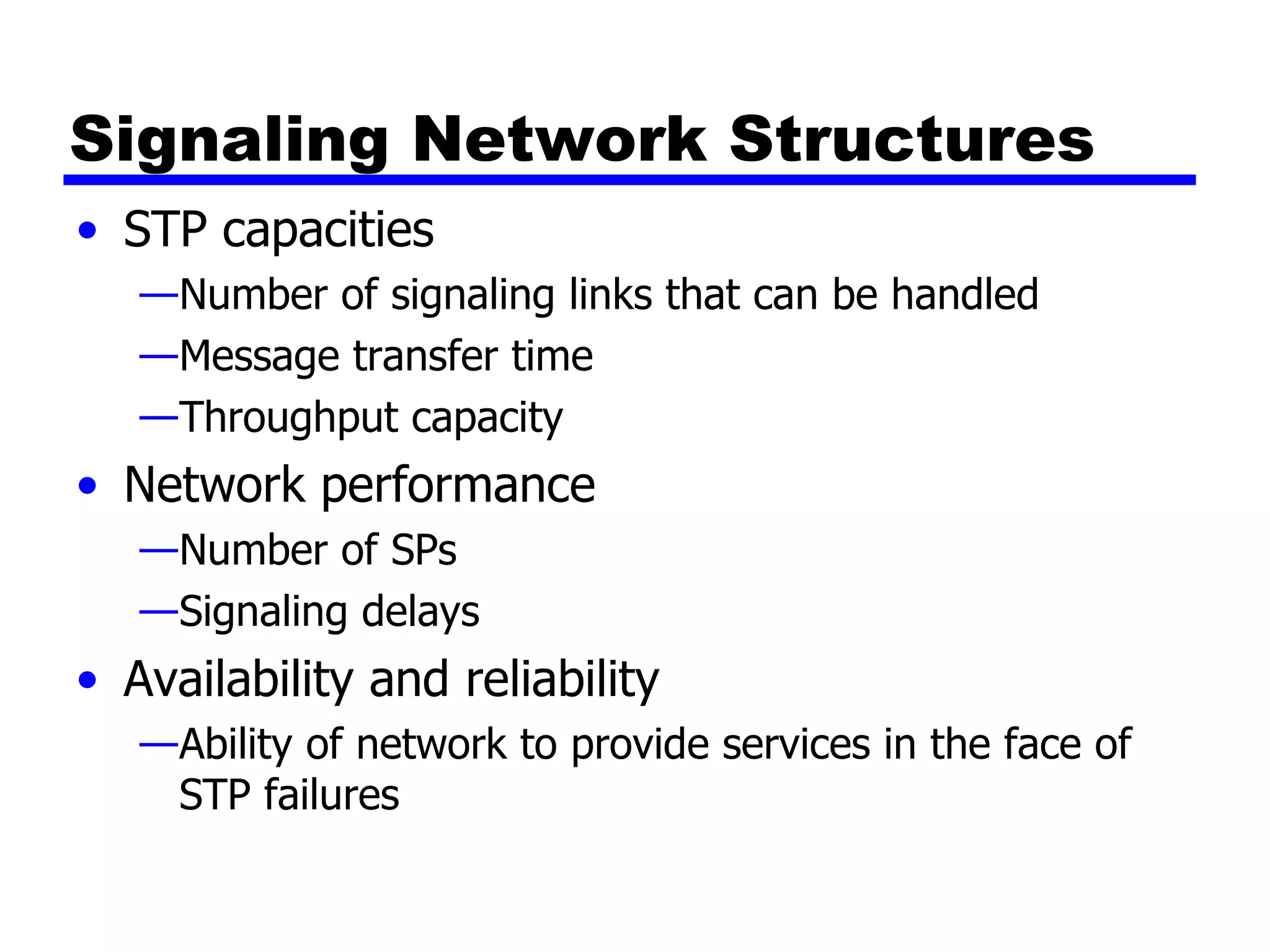 Signaling Network Structures STP capacities Number of signaling links that can be handled Message transfer time Throughput capacity Network performance Number of SPs Signaling delays Availability and reliability Ability of network to provide services in the face of STP failures 