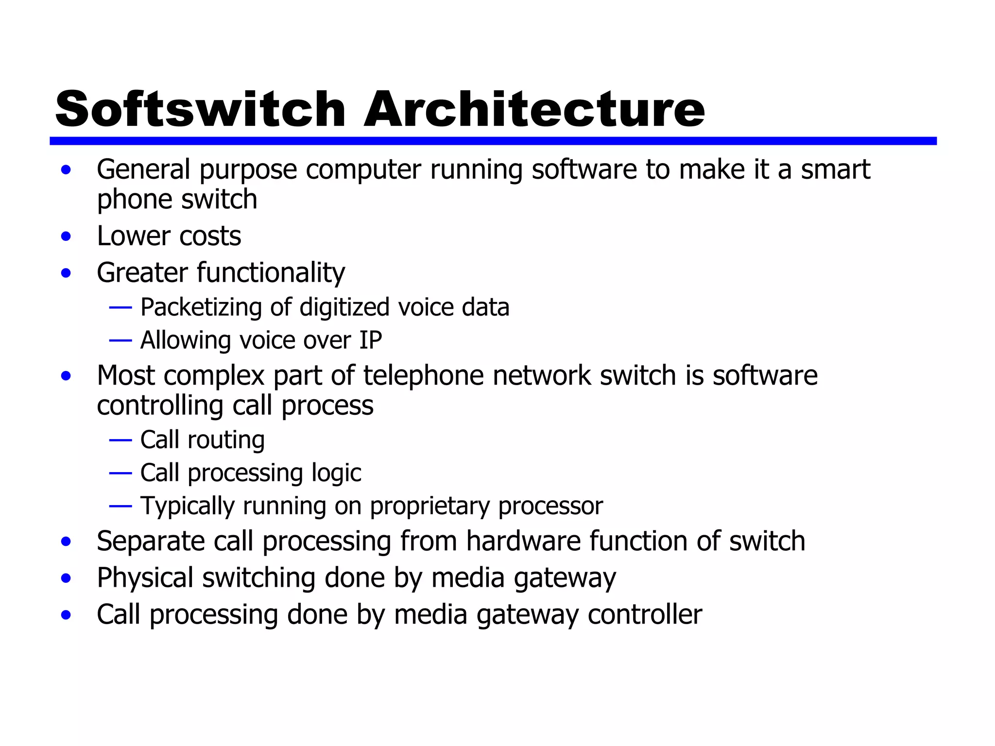 Softswitch Architecture General purpose computer running software to make it a smart phone switch Lower costs Greater functionality Packetizing of digitized voice data Allowing voice over IP Most complex part of telephone network switch is software controlling call process Call routing Call processing logic Typically running on proprietary processor Separate call processing from hardware function of switch Physical switching done by media gateway Call processing done by media gateway controller 