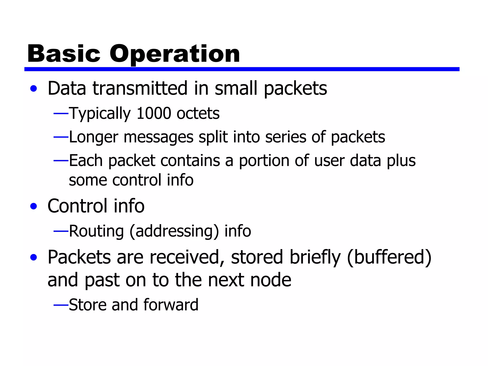 Basic Operation Data transmitted in small packets Typically 1000 octets Longer messages split into series of packets Each packet contains a portion of user data plus some control info Control info Routing (addressing) info Packets are received, stored briefly (buffered) and past on to the next node Store and forward 