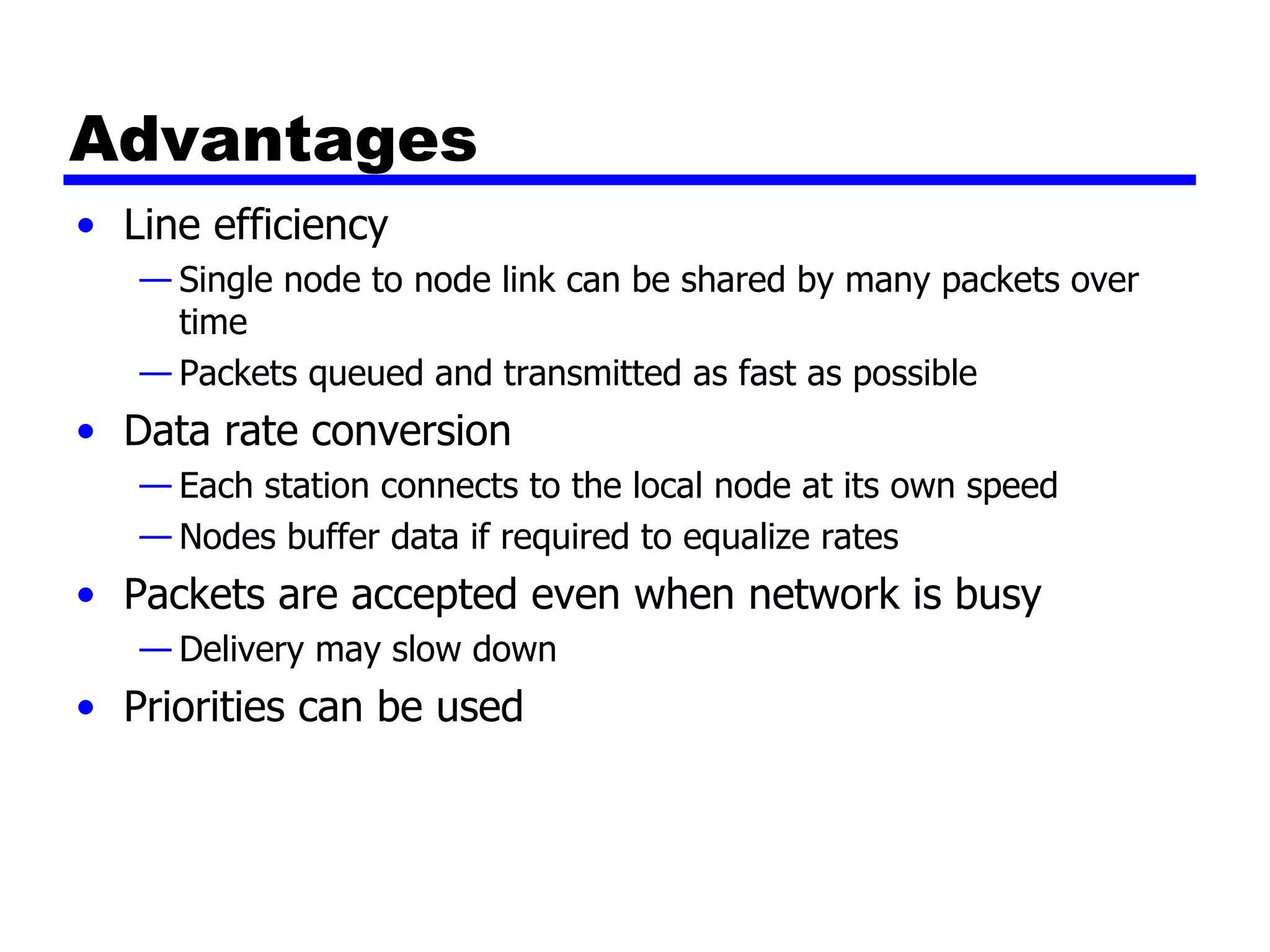 Advantages Line efficiency Single node to node link can be shared by many packets over time Packets queued and transmitted as fast as possible Data rate conversion Each station connects to the local node at its own speed Nodes buffer data if required to equalize rates Packets are accepted even when network is busy Delivery may slow down Priorities can be used 