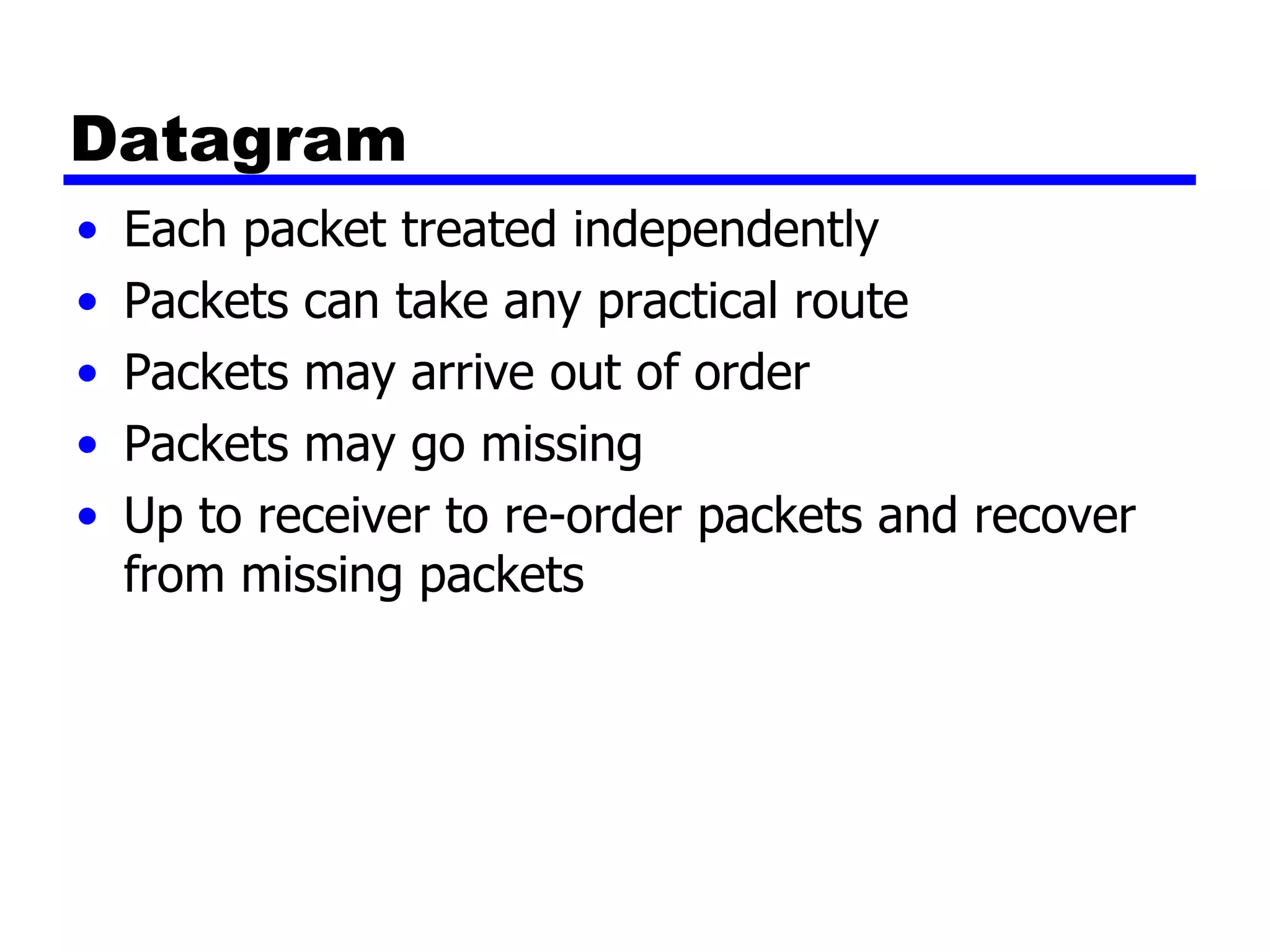 Datagram Each packet treated independently Packets can take any practical route Packets may arrive out of order Packets may go missing Up to receiver to re-order packets and recover from missing packets 