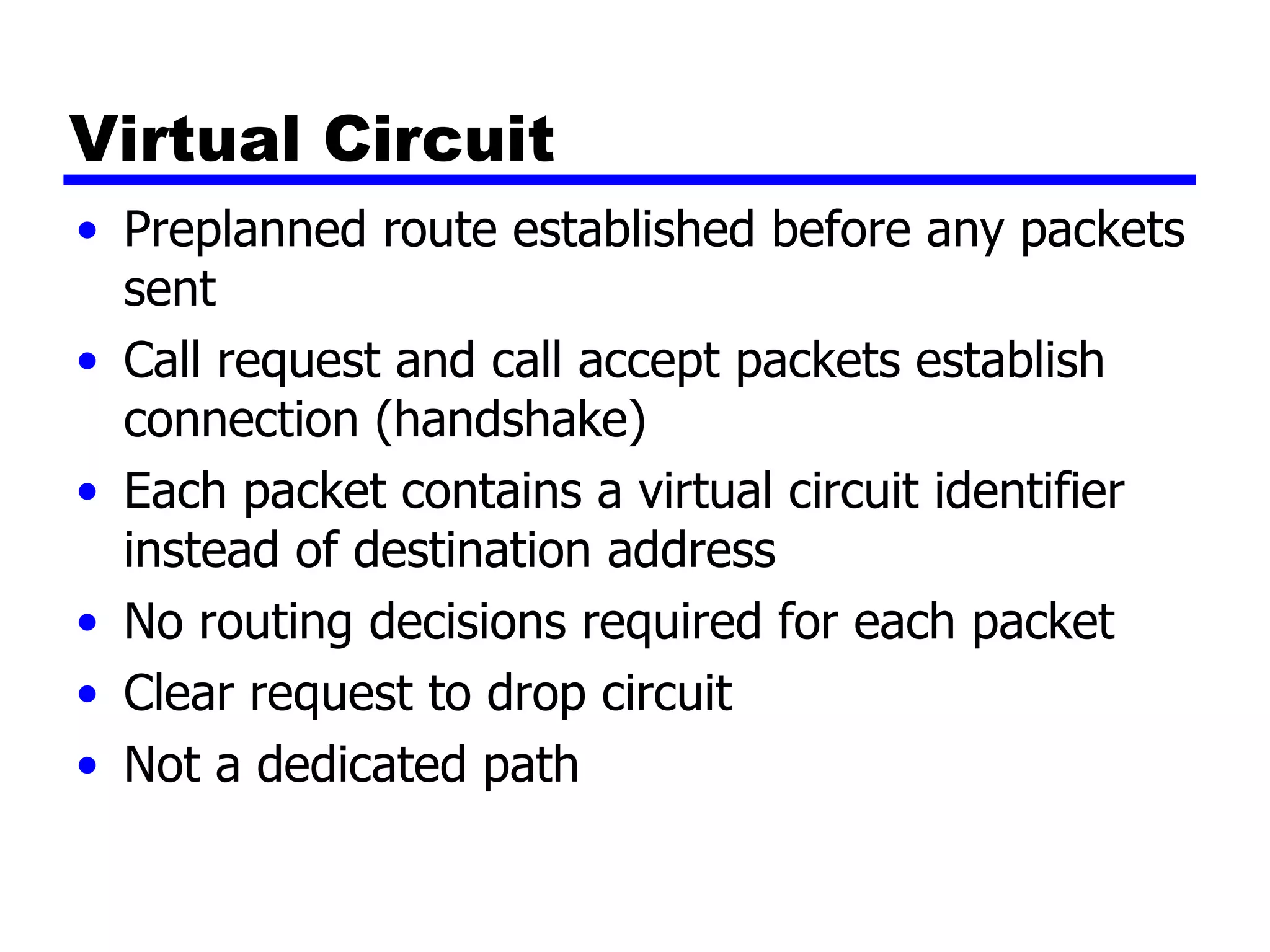 Virtual Circuit Preplanned route established before any packets sent Call request and call accept packets establish connection (handshake) Each packet contains a virtual circuit identifier instead of destination address No routing decisions required for each packet Clear request to drop circuit Not a dedicated path 