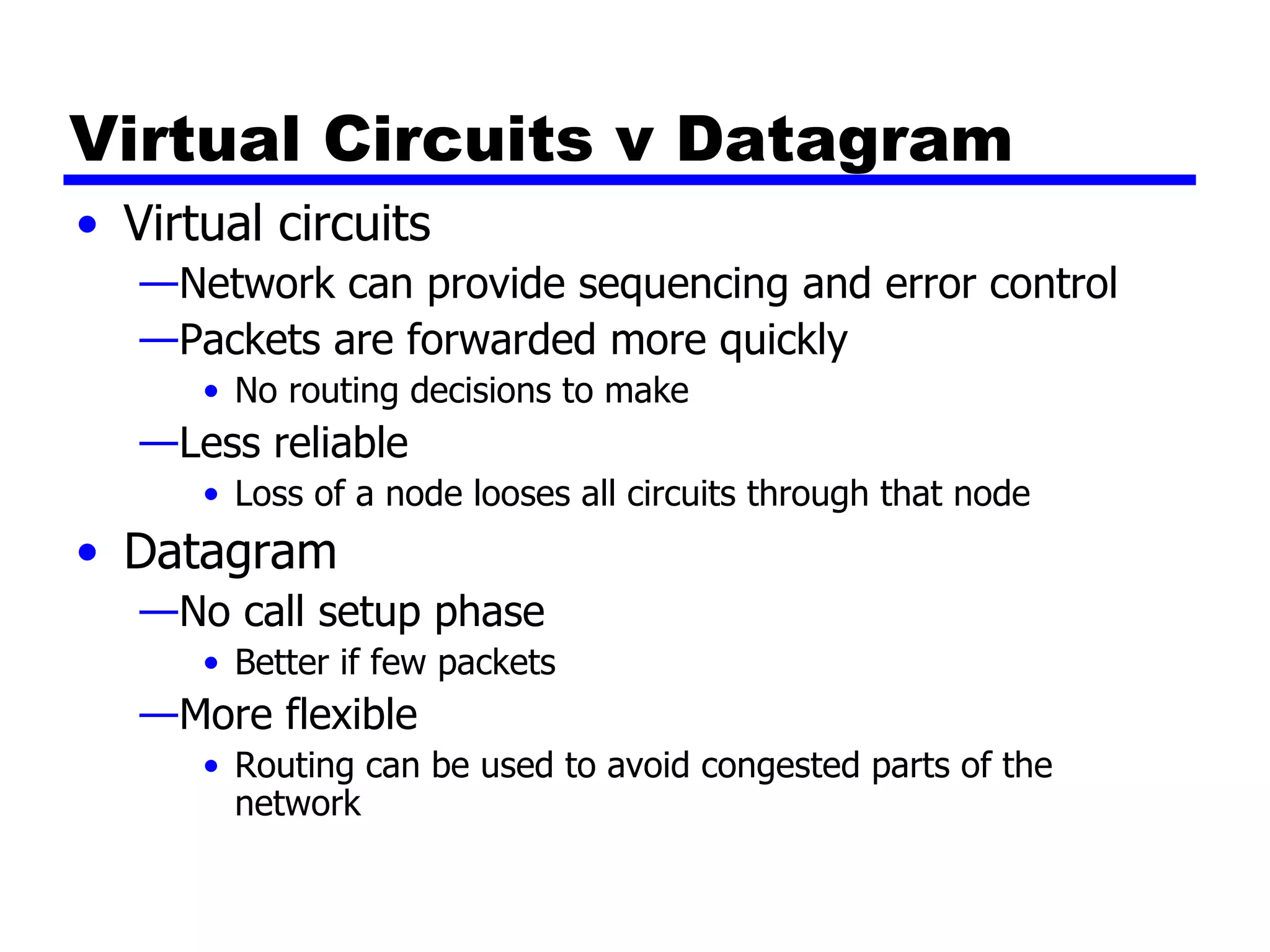 Virtual Circuits v Datagram Virtual circuits Network can provide sequencing and error control Packets are forwarded more quickly No routing decisions to make Less reliable Loss of a node looses all circuits through that node Datagram No call setup phase Better if few packets More flexible Routing can be used to avoid congested parts of the network 