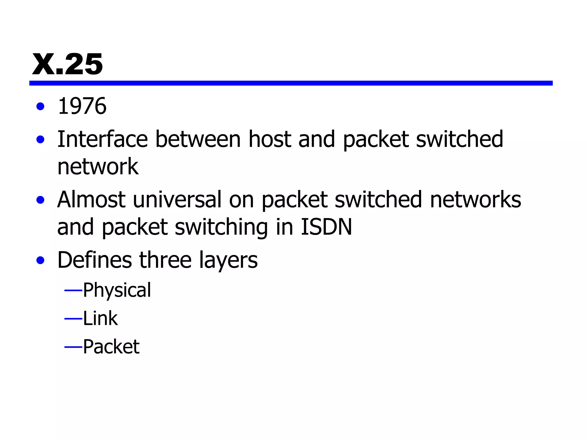 X.25 1976 Interface between host and packet switched network Almost universal on packet switched networks and packet switching in ISDN Defines three layers Physical Link Packet 