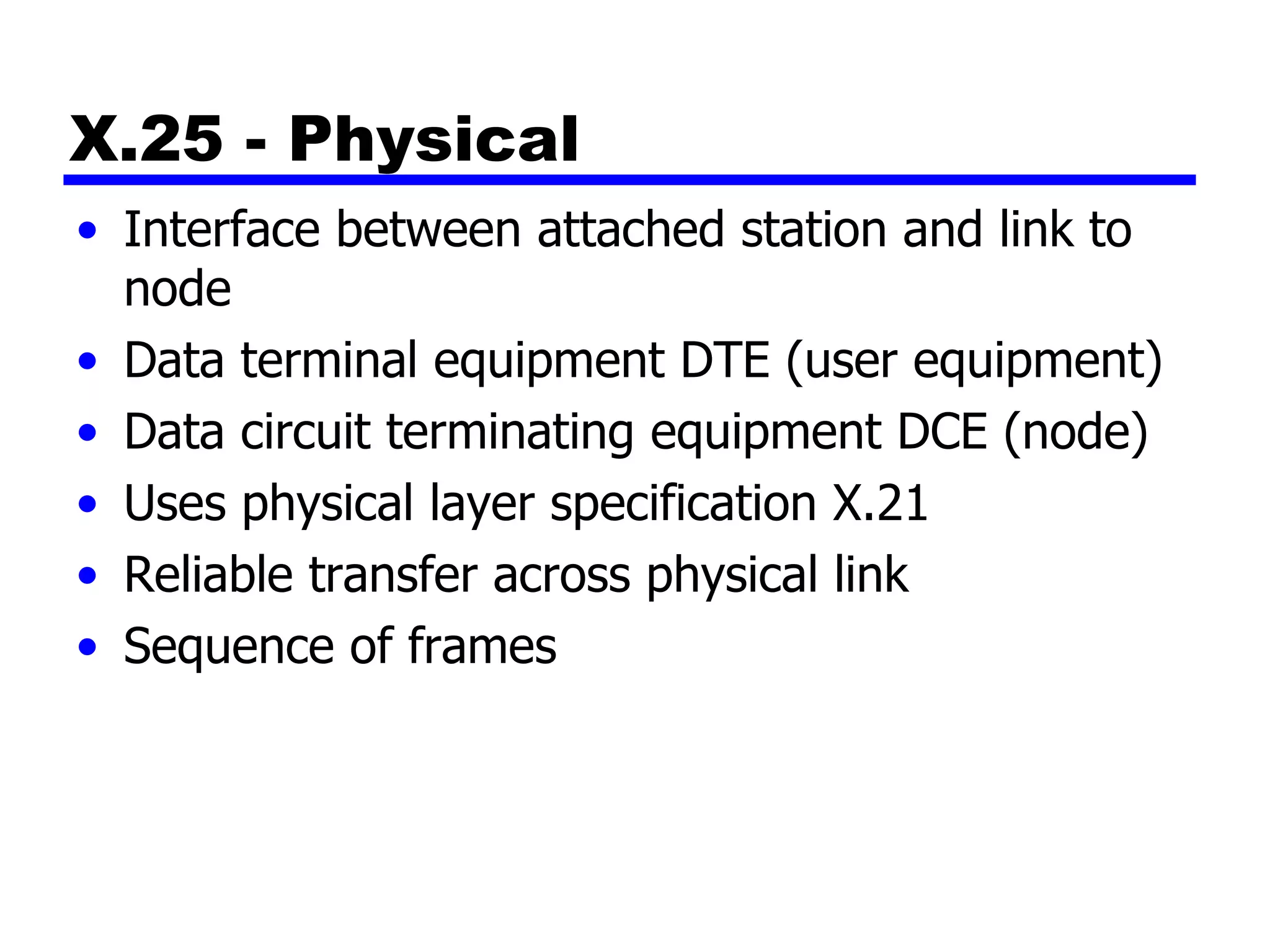 X.25 - Physical Interface between attached station and link to node Data terminal equipment DTE (user equipment) Data circuit terminating equipment DCE (node) Uses physical layer specification X.21 Reliable transfer across physical link Sequence of frames 