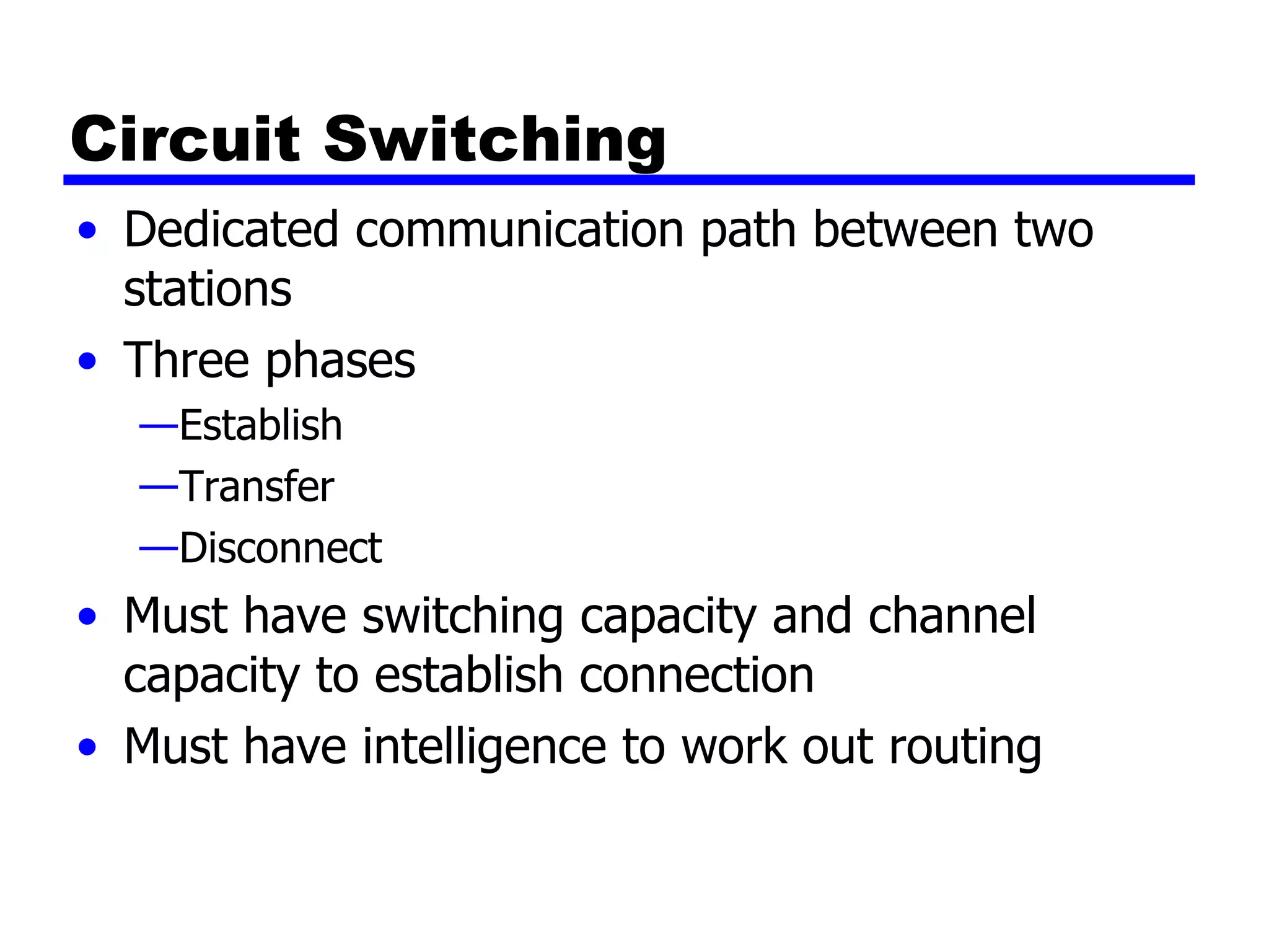 Circuit Switching Dedicated communication path between two stations Three phases Establish Transfer Disconnect Must have switching capacity and channel capacity to establish connection Must have intelligence to work out routing 