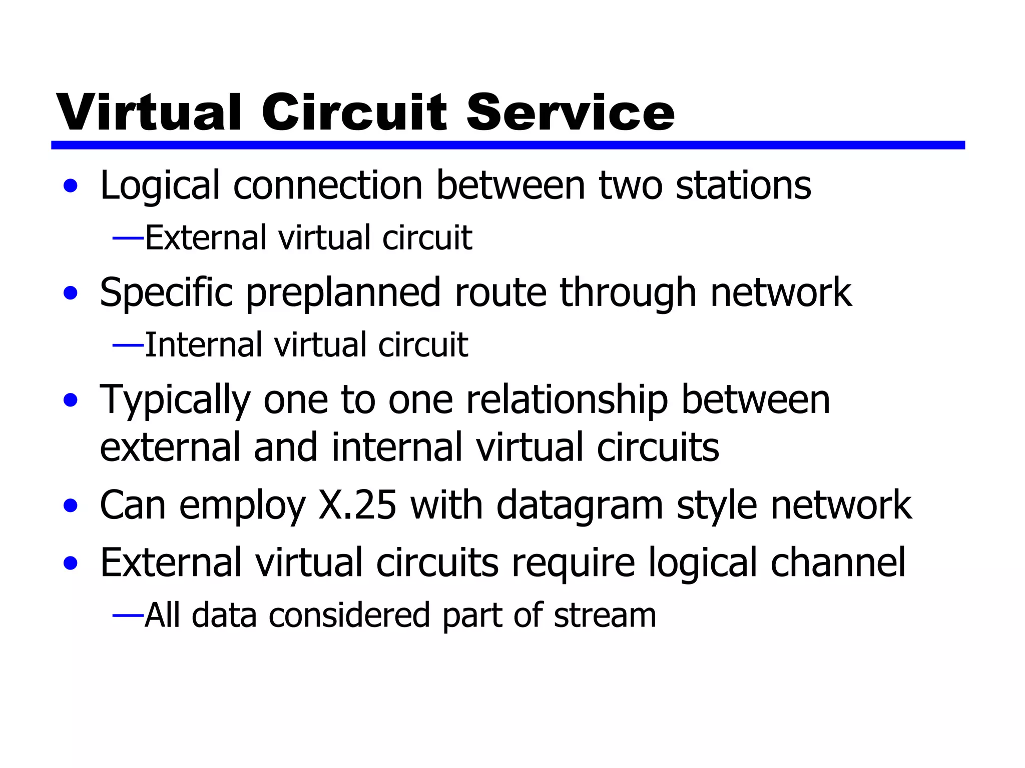 Virtual Circuit Service Logical connection between two stations External virtual circuit Specific preplanned route through network Internal virtual circuit Typically one to one relationship between external and internal virtual circuits Can employ X.25 with datagram style network External virtual circuits require logical channel  All data considered part of stream 