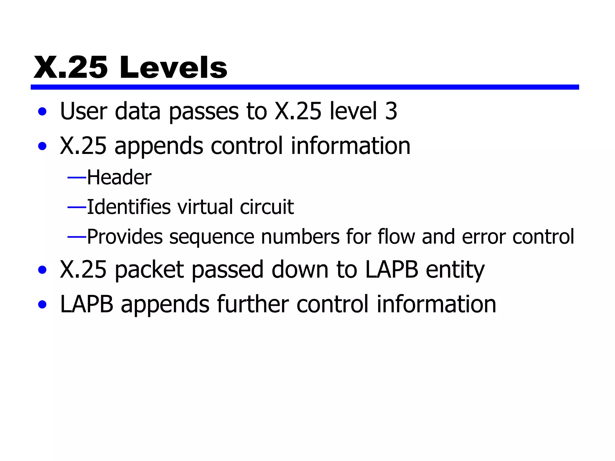 X.25 Levels User data passes to X.25 level 3 X.25 appends control information Header Identifies virtual circuit Provides sequence numbers for flow and error control X.25 packet passed down to LAPB entity LAPB appends further control information 