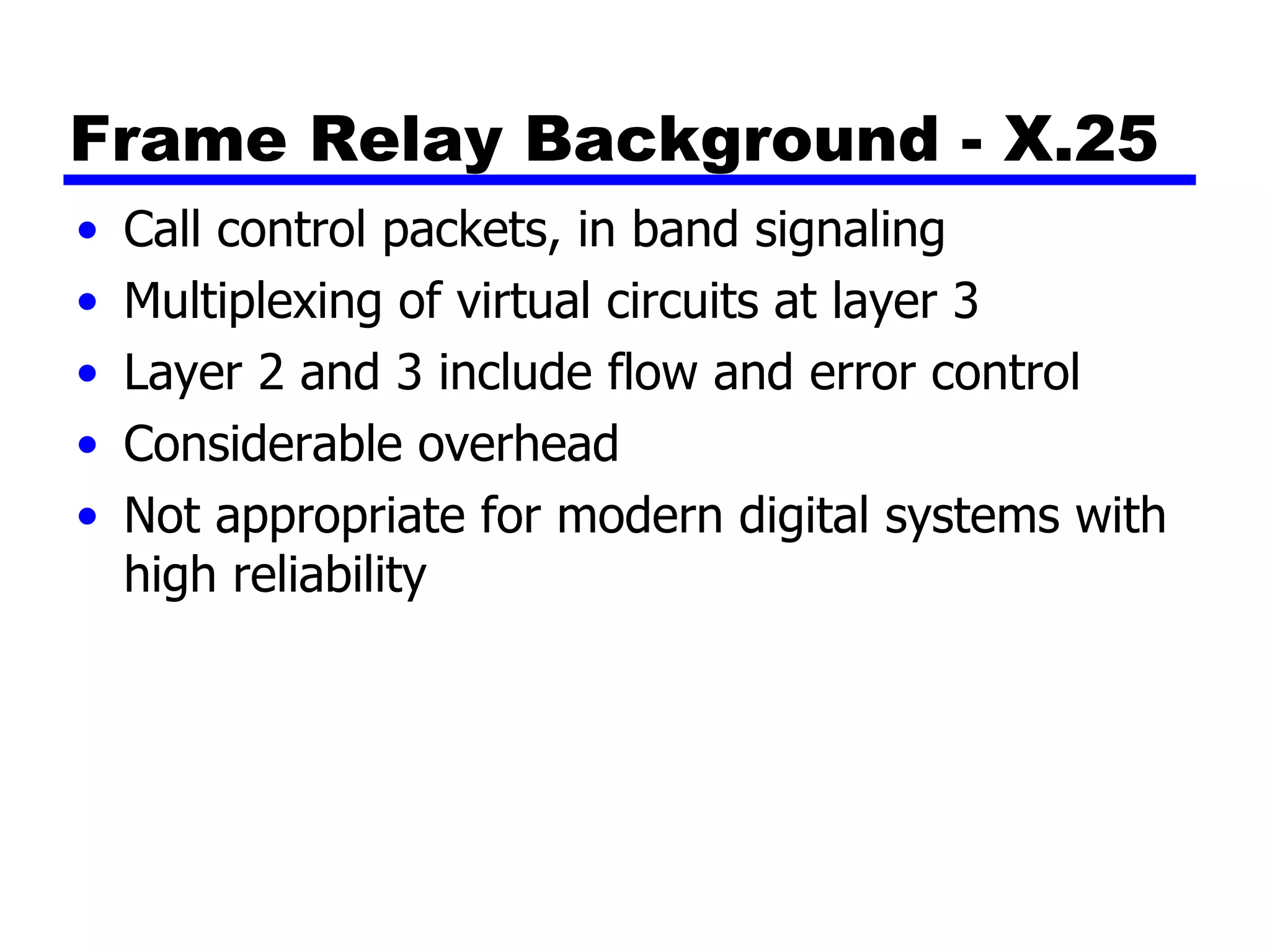 Frame Relay Background - X.25 Call control packets, in band signaling Multiplexing of virtual circuits at layer 3 Layer 2 and 3 include flow and error control Considerable overhead Not appropriate for modern digital systems with high reliability 