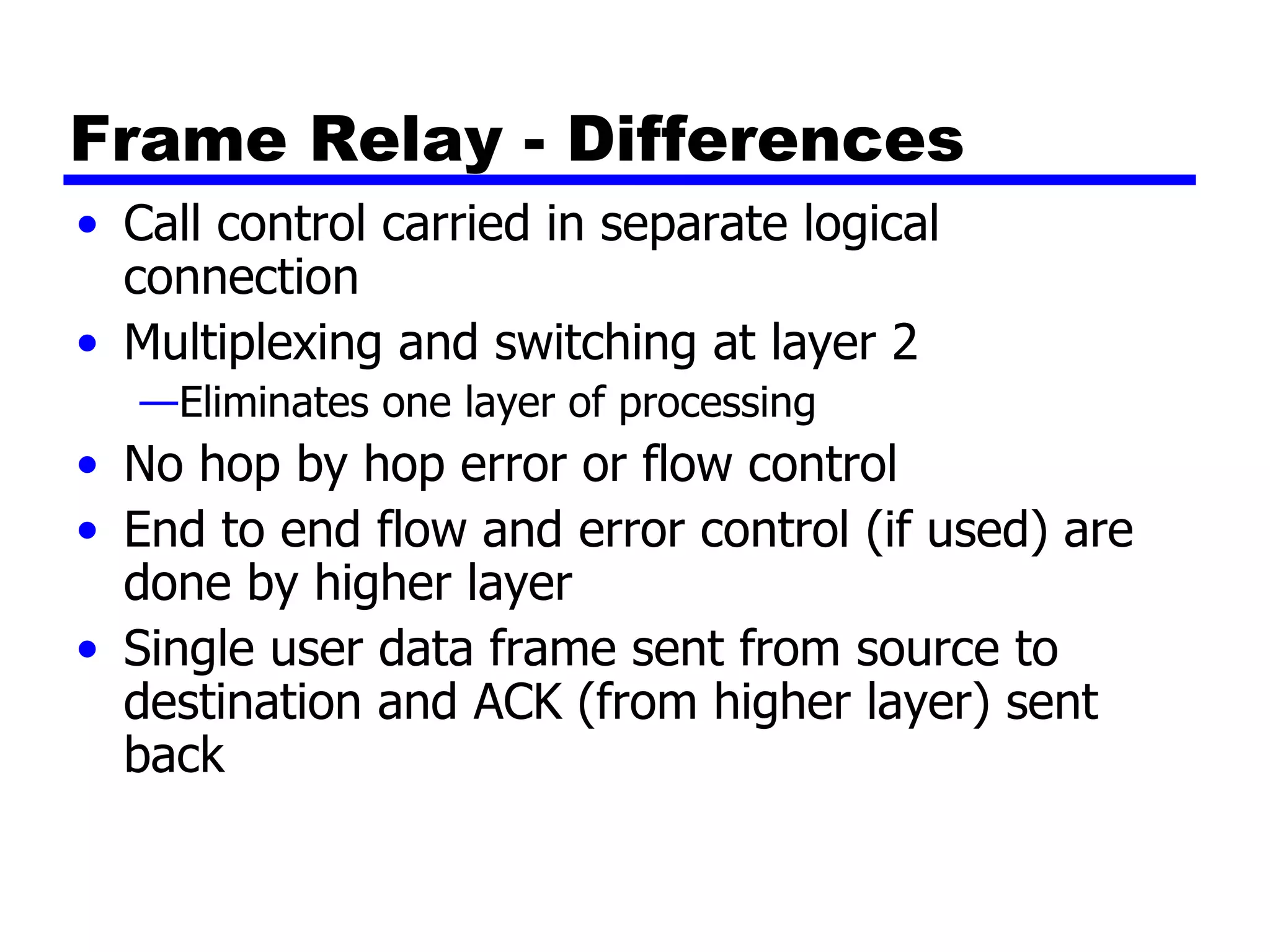 Frame Relay - Differences Call control carried in separate logical connection Multiplexing and switching at layer 2 Eliminates one layer of processing No hop by hop error or flow control End to end flow and error control (if used) are done by higher layer Single user data frame sent from source to destination and ACK (from higher layer) sent back 