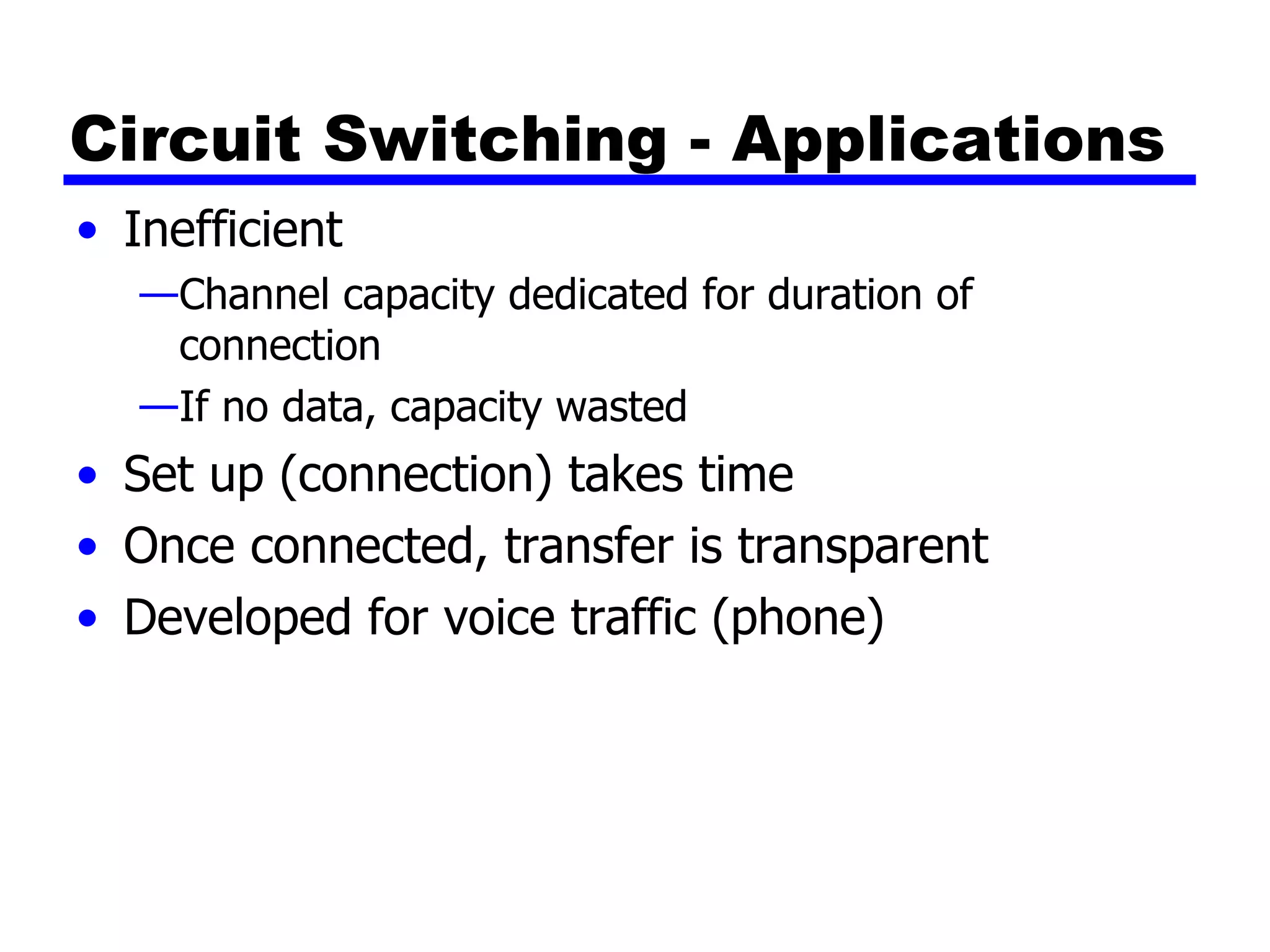 Circuit Switching - Applications Inefficient Channel capacity dedicated for duration of connection If no data, capacity wasted Set up (connection) takes time Once connected, transfer is transparent Developed for voice traffic (phone) 
