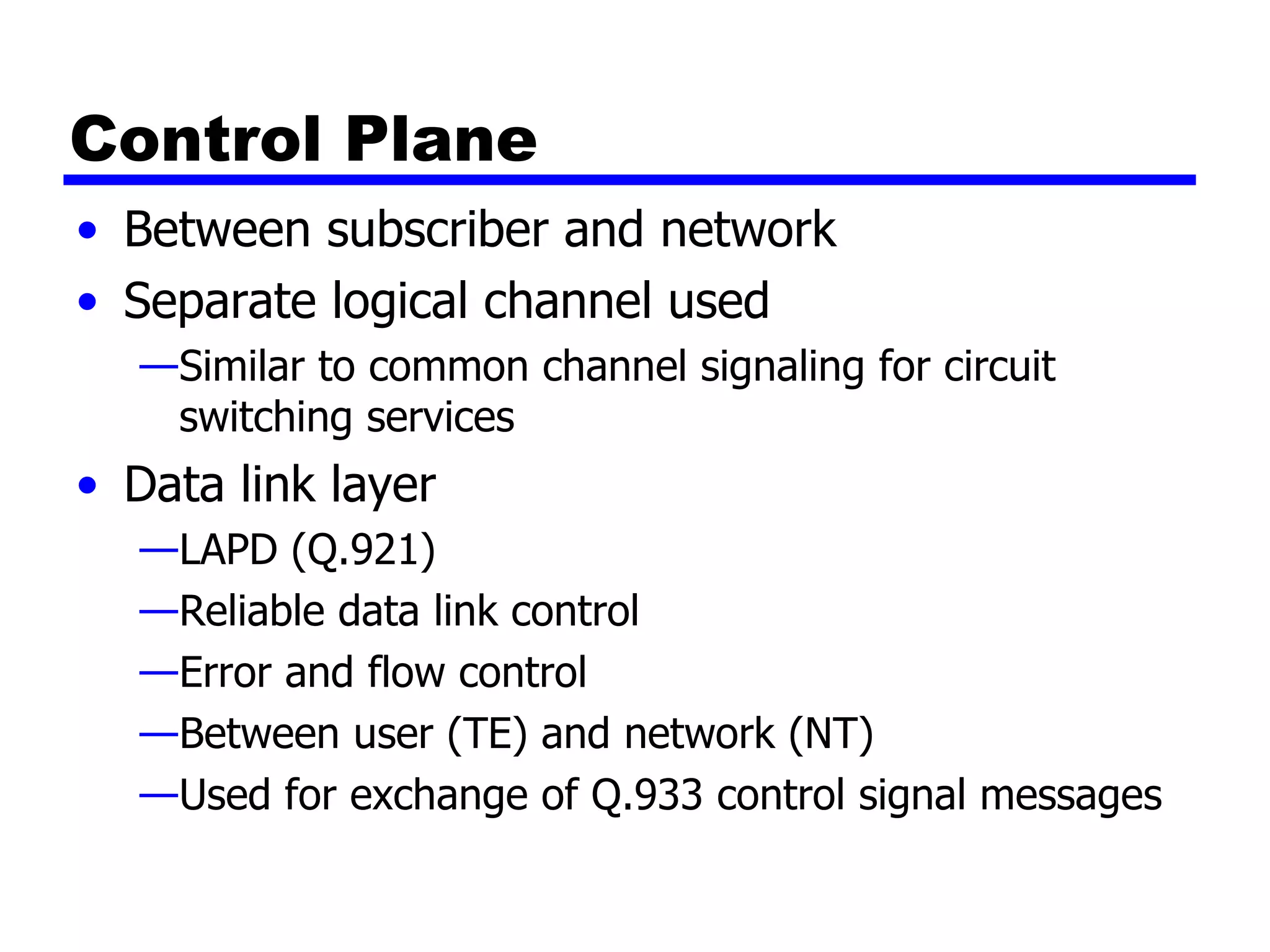 Control Plane Between subscriber and network Separate logical channel used Similar to common channel signaling for circuit switching services Data link layer LAPD (Q.921) Reliable data link control Error and flow control Between user (TE) and network (NT) Used for exchange of Q.933 control signal messages 