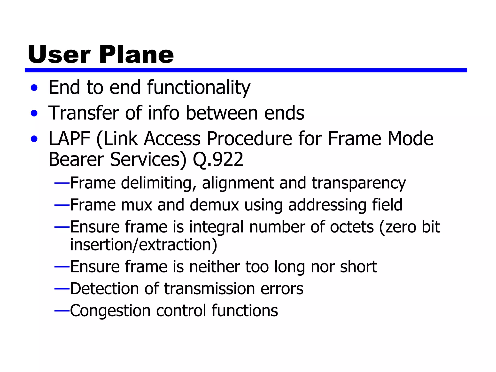 User Plane End to end functionality Transfer of info between ends LAPF (Link Access Procedure for Frame Mode Bearer Services) Q.922 Frame delimiting, alignment and transparency Frame mux and demux using addressing field Ensure frame is integral number of octets (zero bit insertion/extraction) Ensure frame is neither too long nor short Detection of transmission errors Congestion control functions 