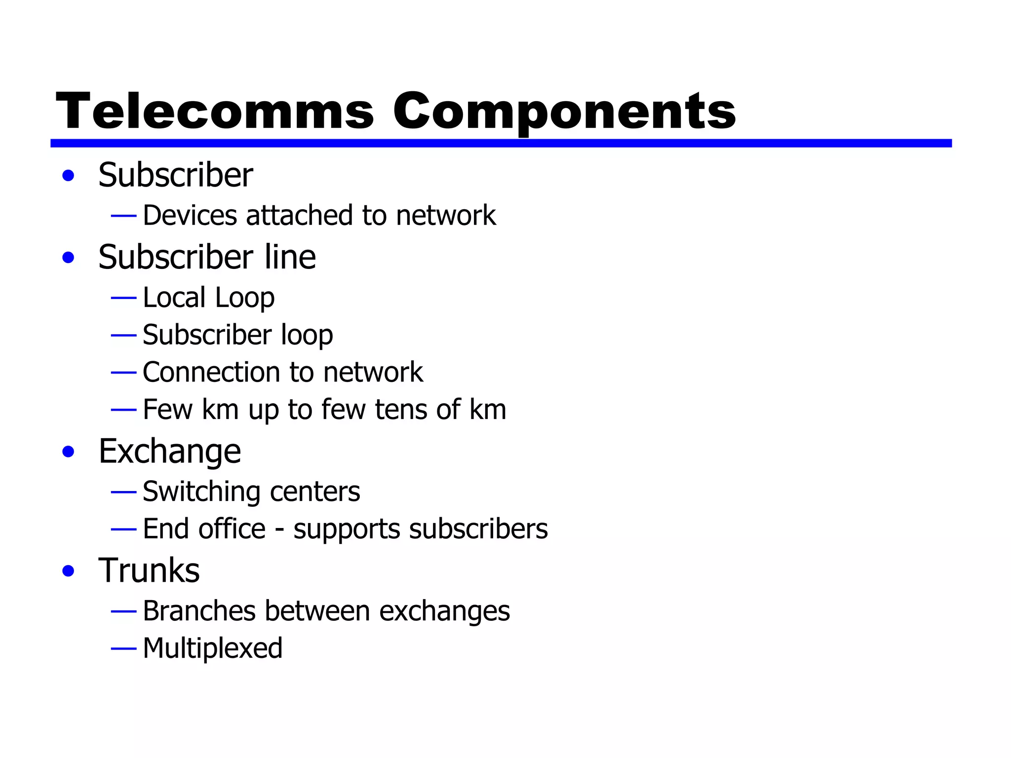 Telecomms Components Subscriber Devices attached to network Subscriber line Local Loop Subscriber loop Connection to network Few km up to few tens of km Exchange Switching centers End office - supports subscribers Trunks Branches between exchanges Multiplexed 
