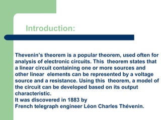 Introduction:


Thevenin’s theorem is a popular theorem, used often for
analysis of electronic circuits. This theorem states that
a linear circuit containing one or more sources and
other linear elements can be represented by a voltage
source and a resistance. Using this theorem, a model of
the circuit can be developed based on its output
characteristic.
It was discovered in 1883 by
French telegraph engineer Léon Charles Thévenin.
 