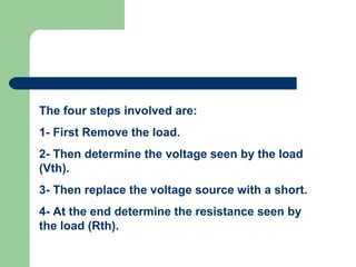 The four steps involved are:
1- First Remove the load.
2- Then determine the voltage seen by the load
(Vth).
3- Then replace the voltage source with a short.
4- At the end determine the resistance seen by
the load (Rth).
 