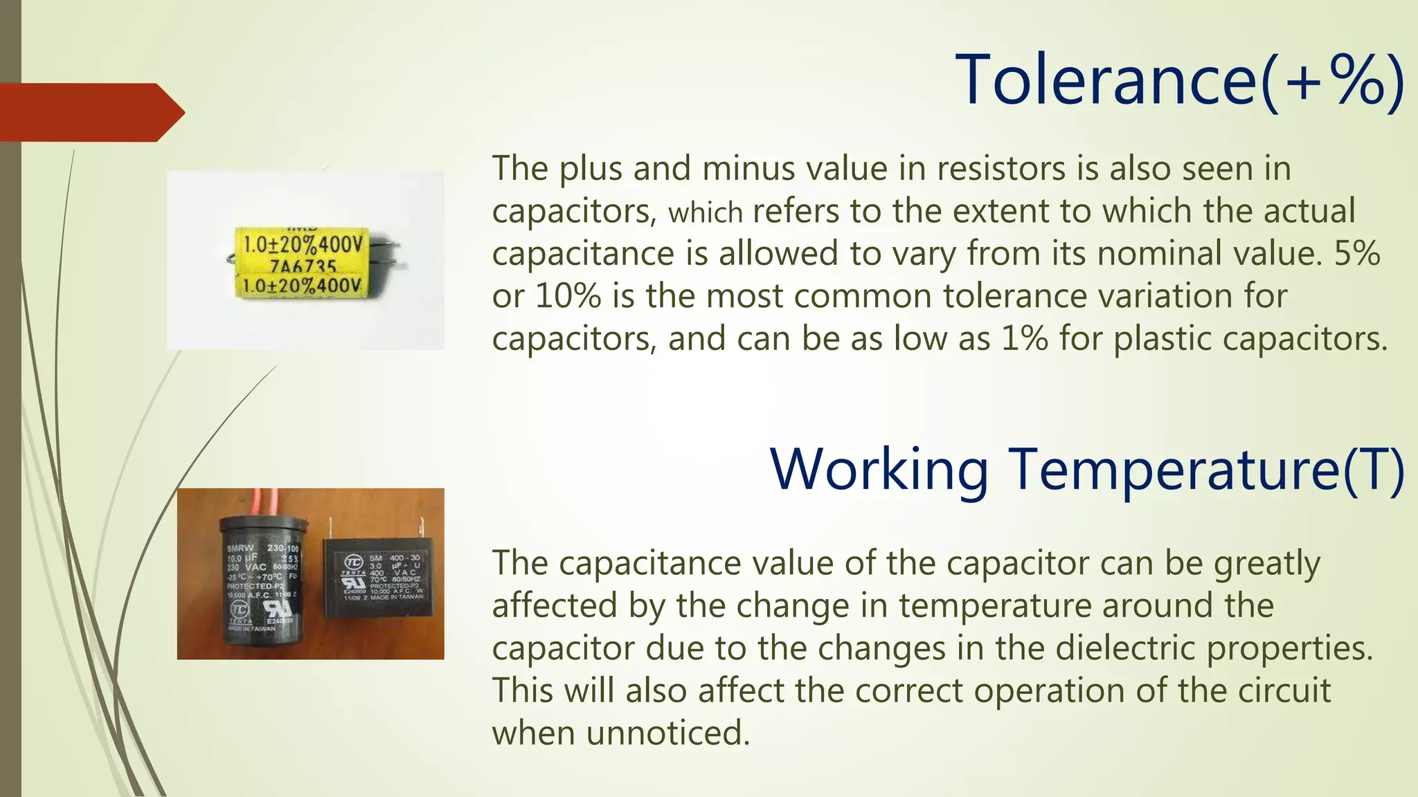 The plus and minus value in resistors is also seen in
capacitors, which refers to the extent to which the actual
capacitance is allowed to vary from its nominal value. 5%
or 10% is the most common tolerance variation for
capacitors, and can be as low as 1% for plastic capacitors.
Tolerance(+%)
Working Temperature(T)
The capacitance value of the capacitor can be greatly
affected by the change in temperature around the
capacitor due to the changes in the dielectric properties.
This will also affect the correct operation of the circuit
when unnoticed.
 