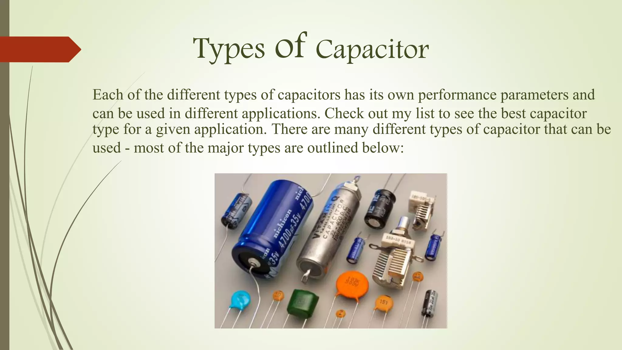 Types of Capacitor
Each of the different types of capacitors has its own performance parameters and
can be used in different applications. Check out my list to see the best capacitor
type for a given application. There are many different types of capacitor that can be
used - most of the major types are outlined below:
 