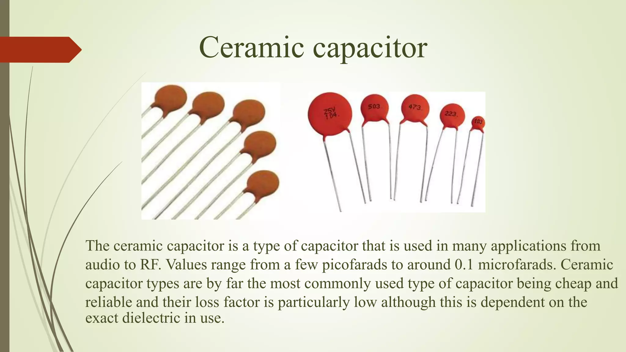 Ceramic capacitor
The ceramic capacitor is a type of capacitor that is used in many applications from
audio to RF. Values range from a few picofarads to around 0.1 microfarads. Ceramic
capacitor types are by far the most commonly used type of capacitor being cheap and
reliable and their loss factor is particularly low although this is dependent on the
exact dielectric in use.
 