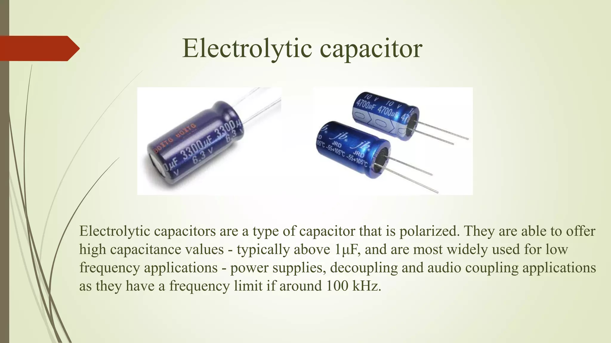 Electrolytic capacitors are a type of capacitor that is polarized. They are able to offer
high capacitance values - typically above 1μF, and are most widely used for low
frequency applications - power supplies, decoupling and audio coupling applications
as they have a frequency limit if around 100 kHz.
Electrolytic capacitor
 