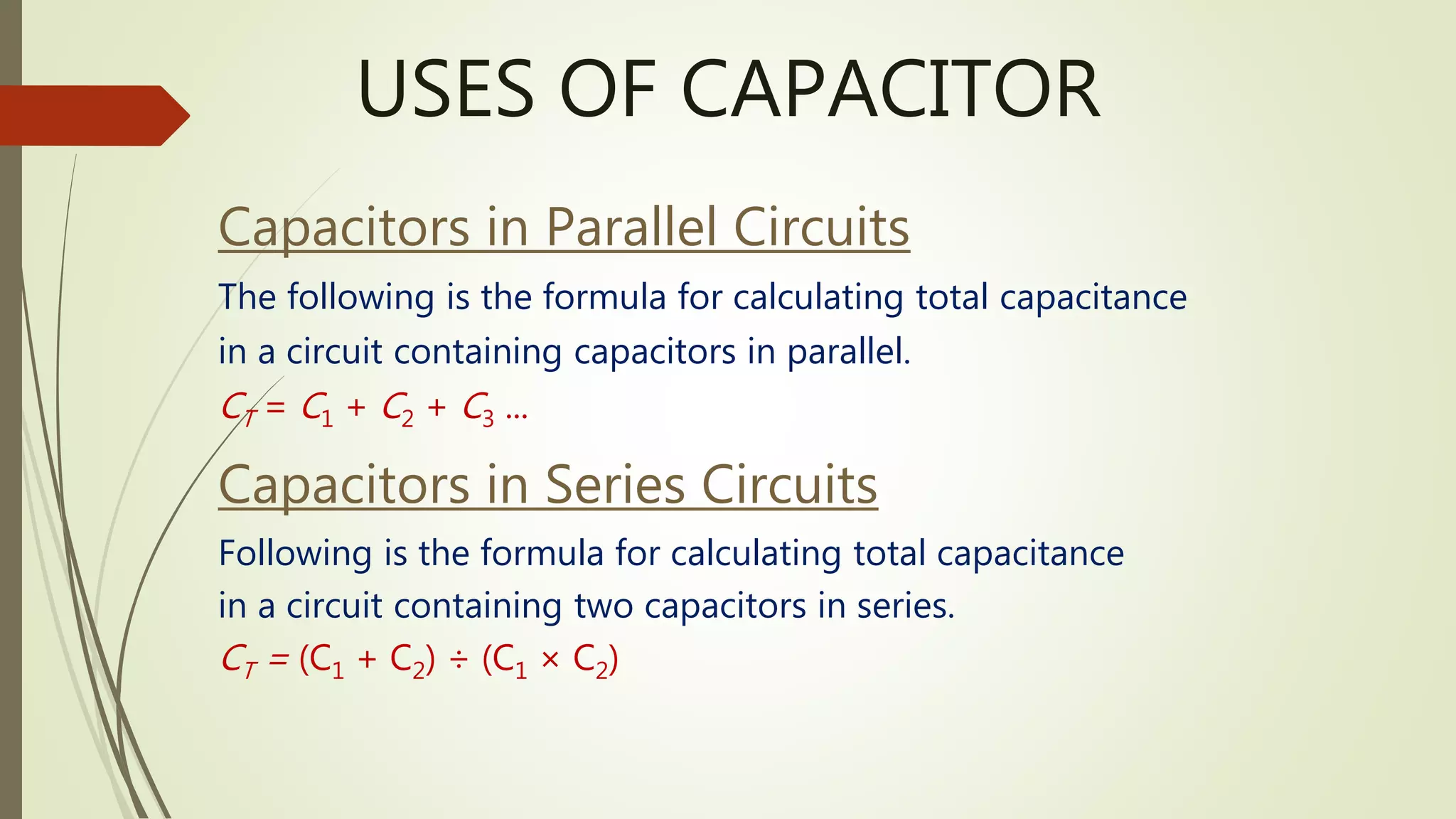 USES OF CAPACITOR
Capacitors in Parallel Circuits
The following is the formula for calculating total capacitance
in a circuit containing capacitors in parallel.
CT = C1 + C2 + C3 ...
Capacitors in Series Circuits
Following is the formula for calculating total capacitance
in a circuit containing two capacitors in series.
CT = (C1 + C2) ÷ (C1 × C2)
 