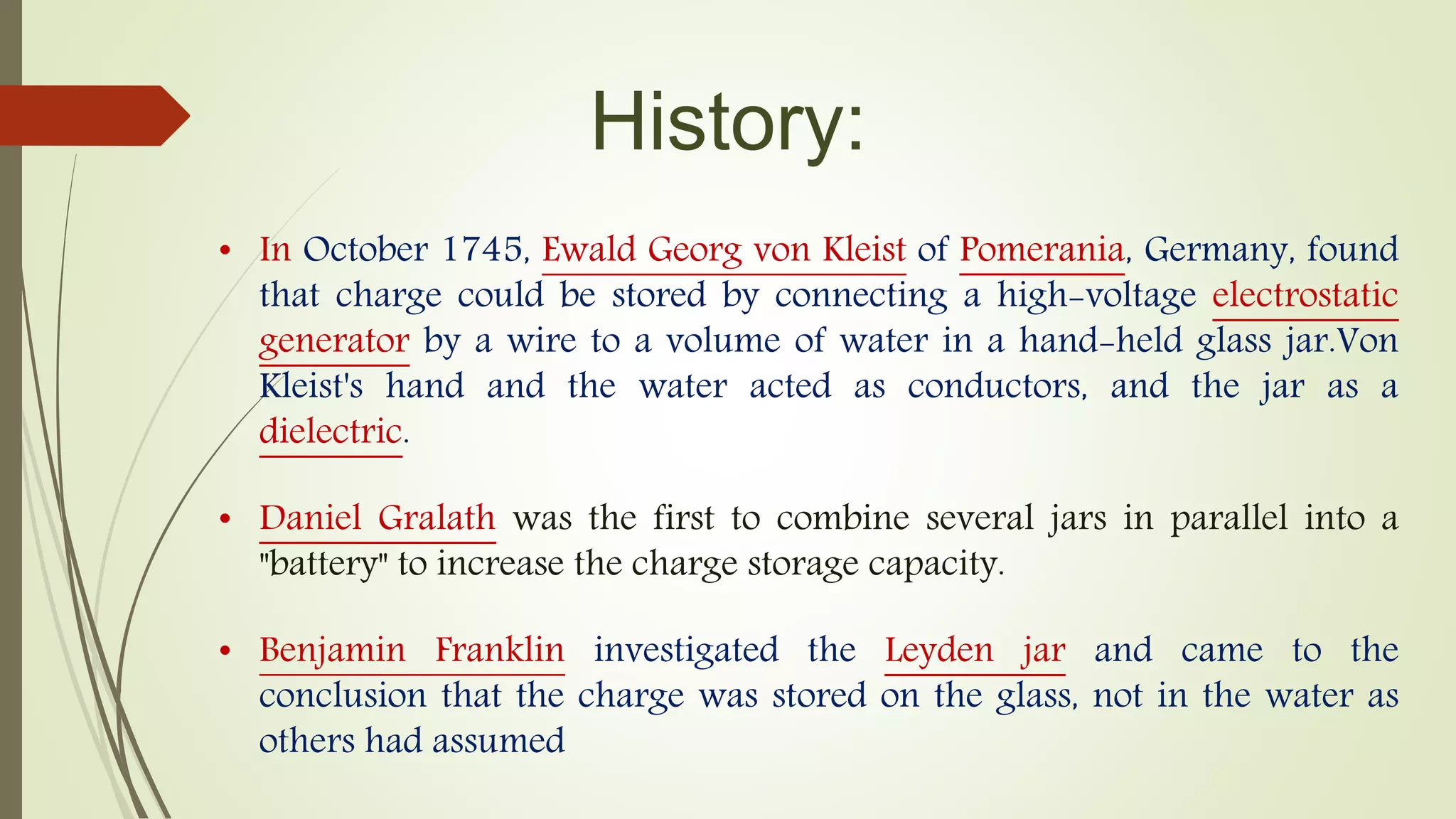 History:
• In October 1745, Ewald Georg von Kleist of Pomerania, Germany, found
that charge could be stored by connecting a high-voltage electrostatic
generator by a wire to a volume of water in a hand-held glass jar.Von
Kleist's hand and the water acted as conductors, and the jar as a
dielectric.
• Daniel Gralath was the first to combine several jars in parallel into a
"battery" to increase the charge storage capacity.
• Benjamin Franklin investigated the Leyden jar and came to the
conclusion that the charge was stored on the glass, not in the water as
others had assumed
 