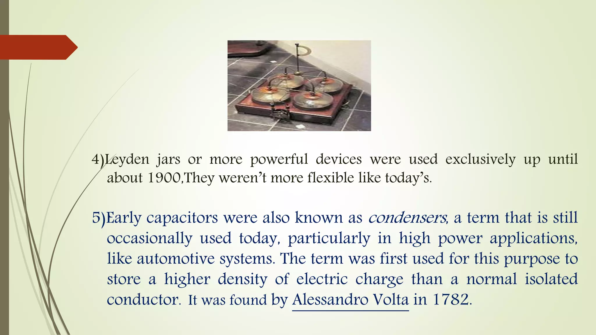 4)Leyden jars or more powerful devices were used exclusively up until
about 1900,They weren’t more flexible like today’s.
5)Early capacitors were also known as condensers, a term that is still
occasionally used today, particularly in high power applications,
like automotive systems. The term was first used for this purpose to
store a higher density of electric charge than a normal isolated
conductor. It was found by Alessandro Volta in 1782.
 