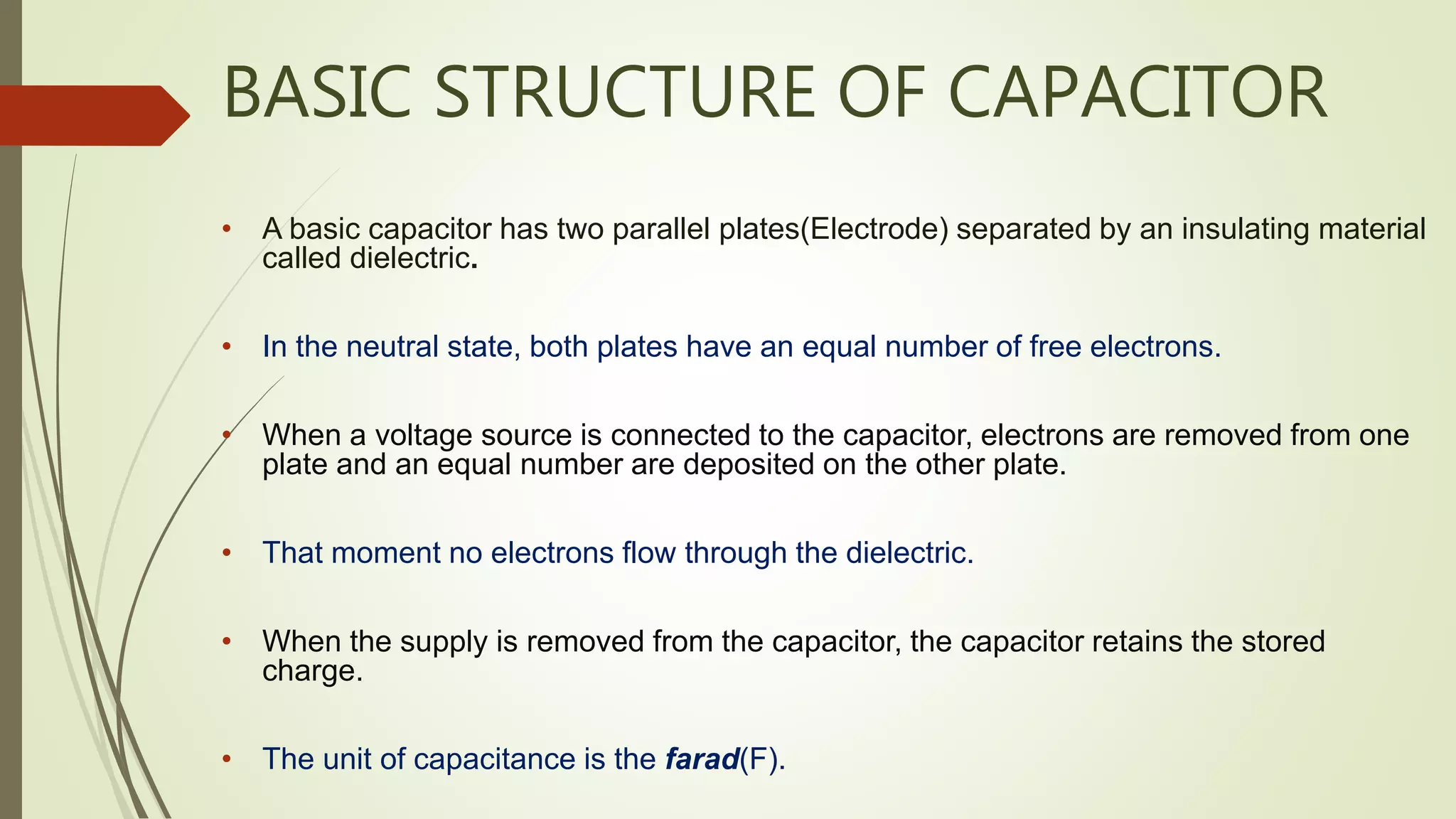 BASIC STRUCTURE OF CAPACITOR
• A basic capacitor has two parallel plates(Electrode) separated by an insulating material
called dielectric.
• In the neutral state, both plates have an equal number of free electrons.
• When a voltage source is connected to the capacitor, electrons are removed from one
plate and an equal number are deposited on the other plate.
• That moment no electrons flow through the dielectric.
• When the supply is removed from the capacitor, the capacitor retains the stored
charge.
• The unit of capacitance is the farad(F).
 