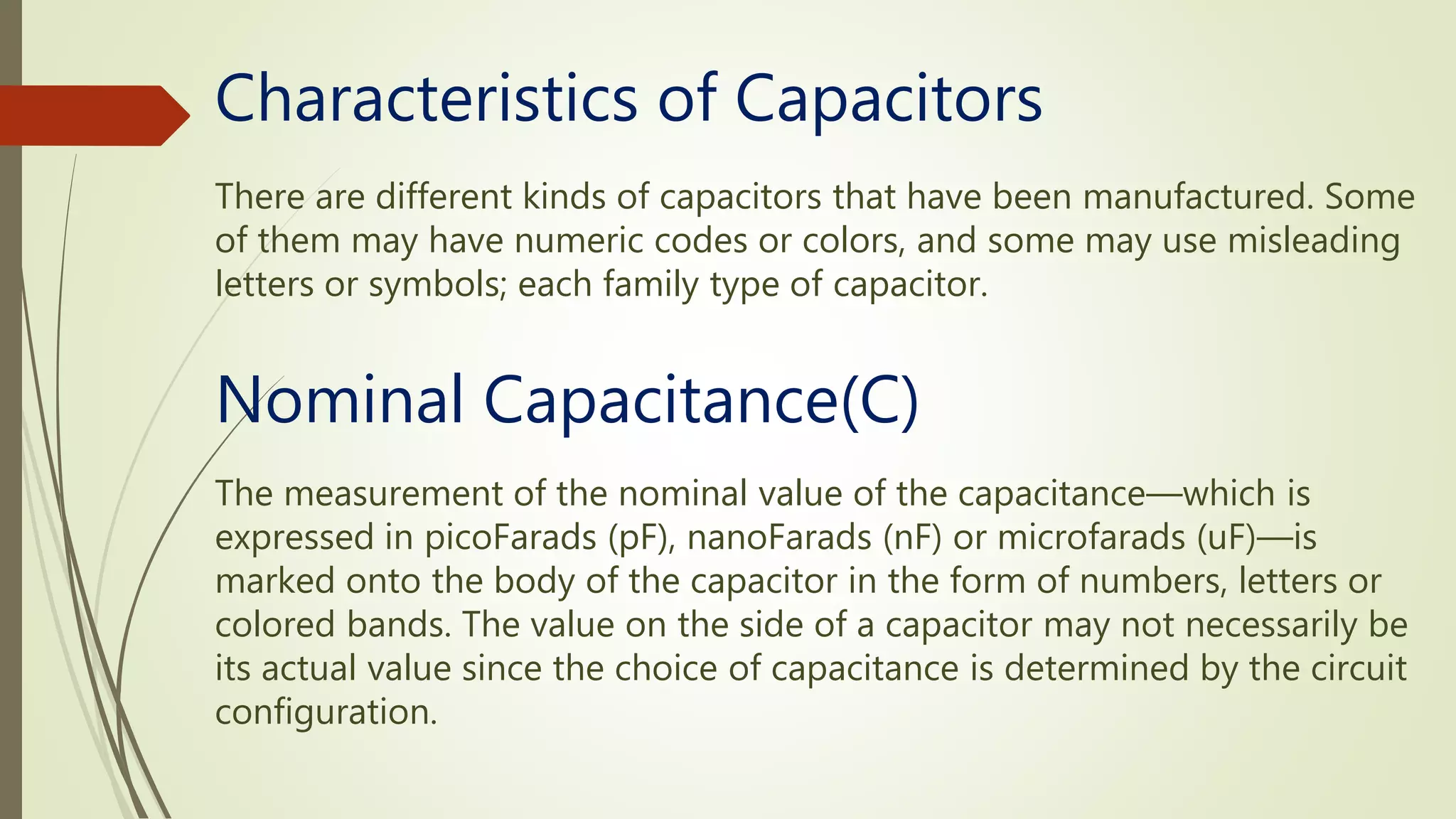 Characteristics of Capacitors
There are different kinds of capacitors that have been manufactured. Some
of them may have numeric codes or colors, and some may use misleading
letters or symbols; each family type of capacitor.
The measurement of the nominal value of the capacitance—which is
expressed in picoFarads (pF), nanoFarads (nF) or microfarads (uF)—is
marked onto the body of the capacitor in the form of numbers, letters or
colored bands. The value on the side of a capacitor may not necessarily be
its actual value since the choice of capacitance is determined by the circuit
configuration.
Nominal Capacitance(C)
 
