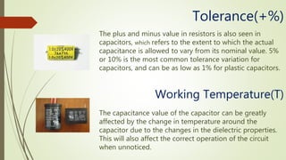 The plus and minus value in resistors is also seen in
capacitors, which refers to the extent to which the actual
capacitance is allowed to vary from its nominal value. 5%
or 10% is the most common tolerance variation for
capacitors, and can be as low as 1% for plastic capacitors.
Tolerance(+%)
Working Temperature(T)
The capacitance value of the capacitor can be greatly
affected by the change in temperature around the
capacitor due to the changes in the dielectric properties.
This will also affect the correct operation of the circuit
when unnoticed.
 