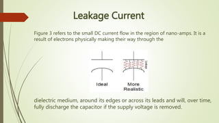 dielectric medium, around its edges or across its leads and will, over time,
fully discharge the capacitor if the supply voltage is removed.
Leakage Current
Figure 3 refers to the small DC current flow in the region of nano-amps. It is a
result of electrons physically making their way through the
 