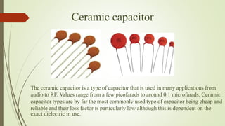 Ceramic capacitor
The ceramic capacitor is a type of capacitor that is used in many applications from
audio to RF. Values range from a few picofarads to around 0.1 microfarads. Ceramic
capacitor types are by far the most commonly used type of capacitor being cheap and
reliable and their loss factor is particularly low although this is dependent on the
exact dielectric in use.
 