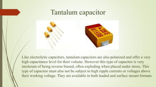 Tantalum capacitor
Like electrolytic capacitors, tantalum capacitors are also polarized and offer a very
high capacitance level for their volume. However this type of capacitor is very
intolerant of being reverse biased, often exploding when placed under stress. This
type of capacitor must also not be subject to high ripple currents or voltages above
their working voltage. They are available in both leaded and surface mount formats.
 