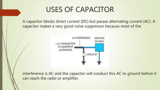 USES OF CAPACITOR
interference is AC and the capacitor will conduct this AC to ground before it
can reach the radio or amplifier.
A capacitor blocks direct current (DC) but passes alternating current (AC). A
capacitor makes a very good noise suppressor because most of the
 