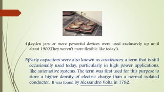 4)Leyden jars or more powerful devices were used exclusively up until
about 1900,They weren’t more flexible like today’s.
5)Early capacitors were also known as condensers, a term that is still
occasionally used today, particularly in high power applications,
like automotive systems. The term was first used for this purpose to
store a higher density of electric charge than a normal isolated
conductor. It was found by Alessandro Volta in 1782.
 