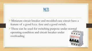 MCB
Miniature circuit breaker and moulded case circuit have a
feature of a good h.r.c. fuse and a good switch.
These can be used for switching purpose under normal
operating condition and circuit breaker under
overloading.
 