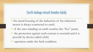 Earth leakage circuit breaker (elcb)
the metal housing of the induction of the induction
motor is always connected to earth.
 if the user standing on earth touches the “live” point,
 the protection against such current is essential and it is
provide by device called (elcb)
 operation under the fault condition
 