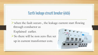 Earth leakage circuit breaker (elcb)
when the fault occurs , the leakage current start flowing
through conductor as
Explained earlier.
So there will be non zero flux set
up in current transformer core.
 