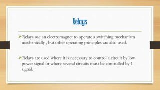 Relays
Relays use an electromagnet to operate a switching mechanism
mechanically , but other operating principles are also used.
Relays are used where it is necessary to control a circuit by low
power signal or where several circuits must be controlled by 1
signal.
 