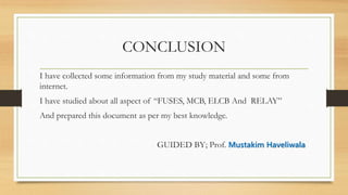 CONCLUSION
I have collected some information from my study material and some from
internet.
I have studied about all aspect of “FUSES, MCB, ELCB And RELAY”
And prepared this document as per my best knowledge.
GUIDED BY; Prof. Mustakim Haveliwala
 