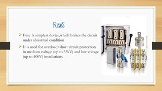 FuseS
 Fuse Is simplest device,which brakes the circuit
under abnormal condition
 It is used for overload/short circuit protection
in medium voltage (up to 33kV) and low voltage
(up to 400V) installations.
 