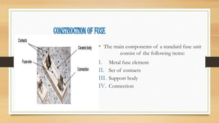 CONSTRUCTION OF FUSE
• The main components of a standard fuse unit
consist of the following items:
I. Metal fuse element
II. Set of contacts
III. Support body
IV. Connection
 